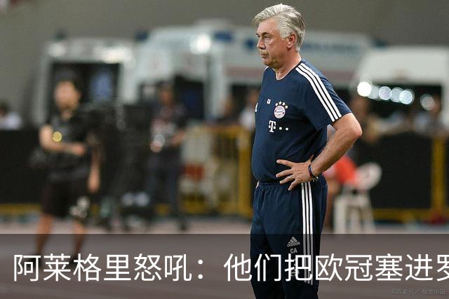 阿莱格里怒吼：他们把欧冠塞进罗马口袋，我在米兰买单